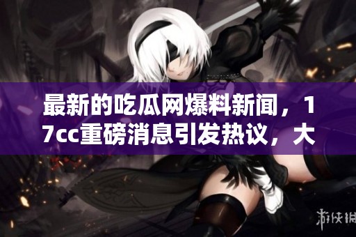 最新的吃瓜网爆料新闻，17cc重磅消息引发热议，大家都来关注！
