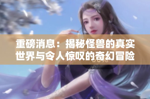 重磅消息：揭秘怪兽的真实世界与令人惊叹的奇幻冒险
