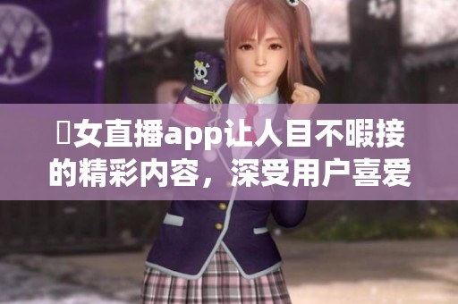 祼女直播app让人目不暇接的精彩内容，深受用户喜爱与推崇