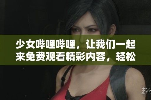 少女哔哩哔哩，让我们一起来免费观看精彩内容，轻松畅享无限乐趣！