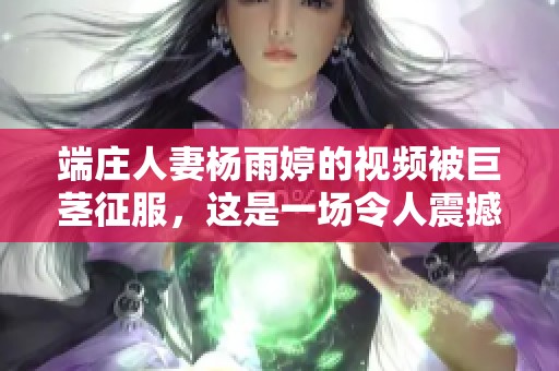 端庄人妻杨雨婷的视频被巨茎征服，这是一场令人震撼的视觉盛宴