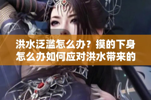 洪水泛滥怎么办？摸的下身怎么办如何应对洪水带来的困扰