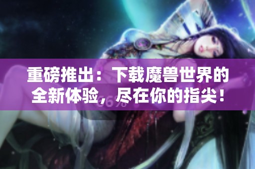 重磅推出：下载魔兽世界的全新体验，尽在你的指尖！