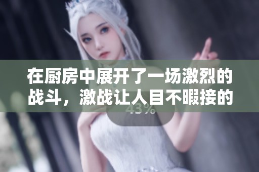 在厨房中展开了一场激烈的战斗，激战让人目不暇接的厨房风云