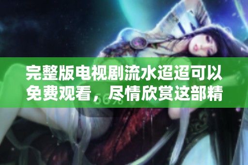 完整版电视剧流水迢迢可以免费观看，尽情欣赏这部精彩的作品
