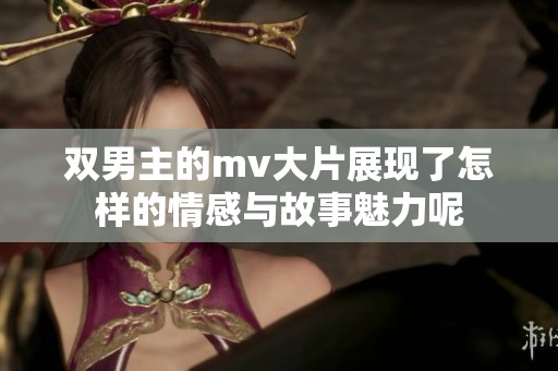 双男主的mv大片展现了怎样的情感与故事魅力呢
