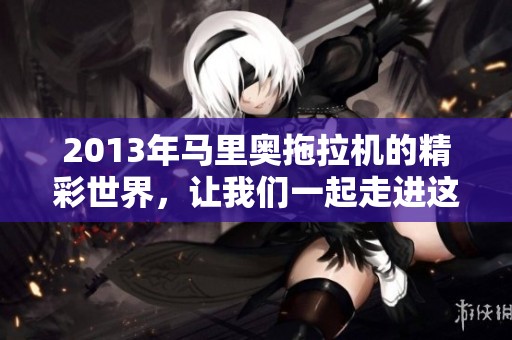 2013年马里奥拖拉机的精彩世界，让我们一起走进这个游戏的乐趣吧