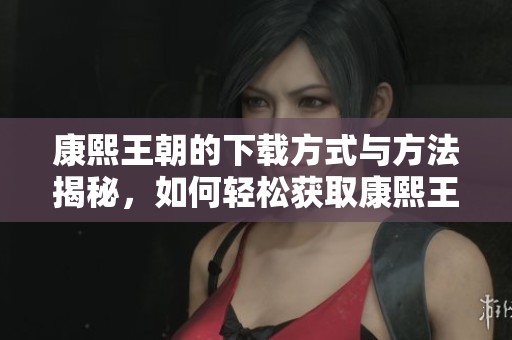康熙王朝的下载方式与方法揭秘，如何轻松获取康熙王朝资源呢