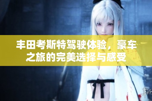 丰田考斯特驾驶体验，豪车之旅的完美选择与感受