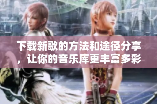 下载新歌的方法和途径分享，让你的音乐库更丰富多彩