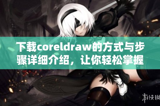 下载coreldraw的方式与步骤详细介绍，让你轻松掌握软件的使用技巧