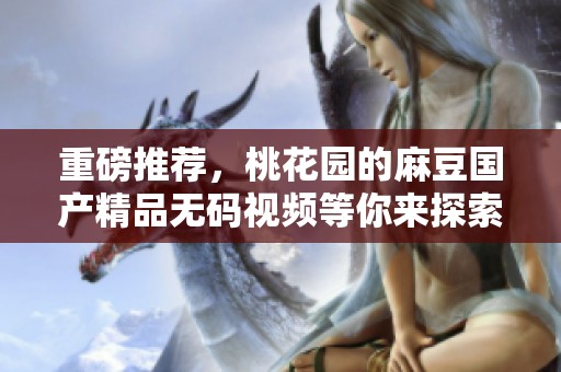 重磅推荐，桃花园的麻豆******视频等你来探索与体验！