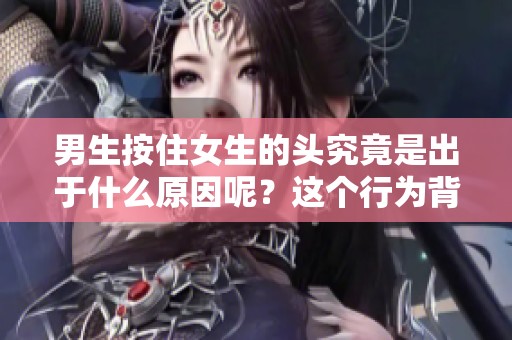男生按住女生的头究竟是出于什么原因呢？这个行为背后有什么深层次的含义？