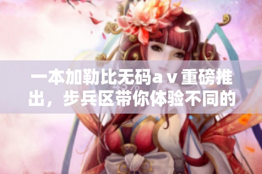一本*****aⅴ重磅推出，步兵区带你体验不同的视觉盛宴