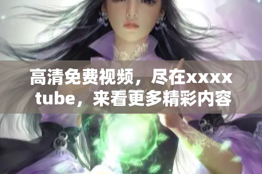高清免费视频，尽在xxxx tube，来看更多精彩内容吧