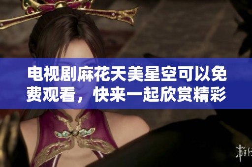 电视剧麻花天美星空可以免费观看，快来一起欣赏精彩内容吧