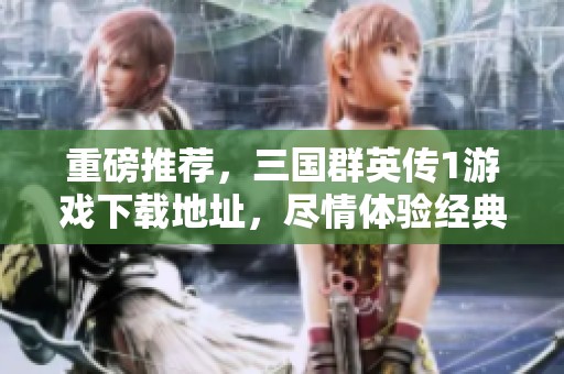 重磅推荐，三国群英传1游戏下载地址，尽情体验经典游戏魅力！