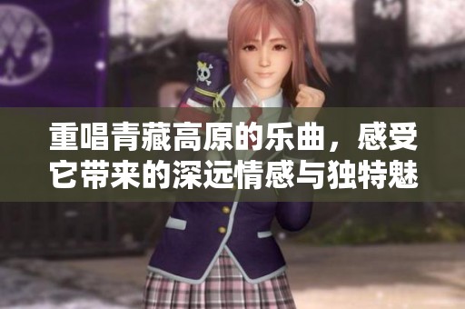 重唱青藏高原的乐曲，感受它带来的深远情感与独特魅力