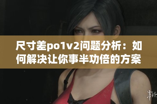 尺寸差po1v2问题分析：如何解决让你事半功倍的方案