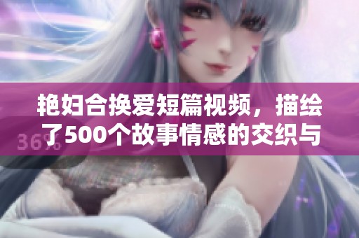 艳妇合换爱短篇视频，描绘了500个故事情感的交织与精致。
