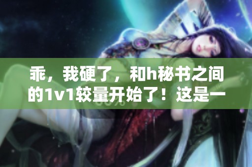 乖，我硬了，和h秘书之间的1v1较量开始了！这是一场激烈的对决。
