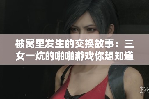 被窝里发生的交换故事：三女一炕的啪啪游戏你想知道吗