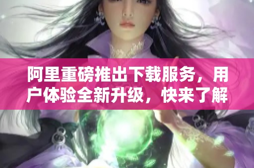 阿里重磅推出下载服务，用户体验全新升级，快来了解吧
