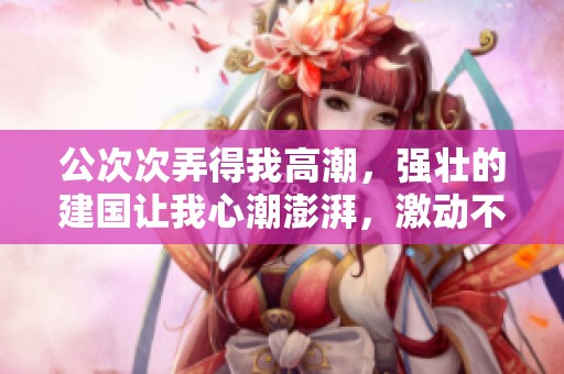 公次次弄得我高潮，强壮的建国让我心潮澎湃，激动不已
