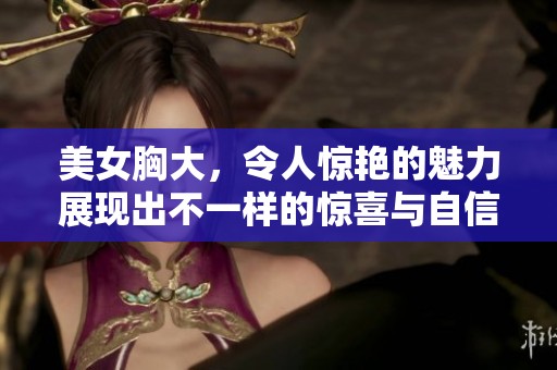 美女胸大，令人惊艳的魅力展现出不一样的惊喜与自信