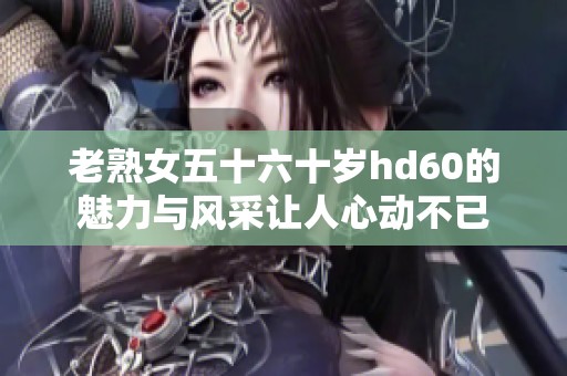 老熟女五十六十岁hd60的魅力与风采让人心动不已