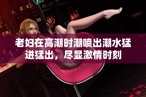 老妇在高潮时潮喷出潮水猛进猛出，尽显激情时刻