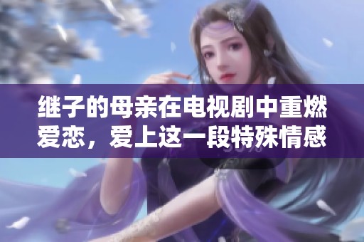 继子的母亲在电视剧中重燃爱恋，爱上这一段特殊情感的故事免费版尽在其中