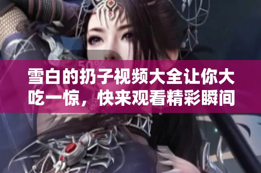 雪白的扔子视频大全让你大吃一惊，快来观看精彩瞬间吧