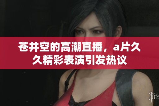 苍井空的高潮直播，****精彩表演引发热议