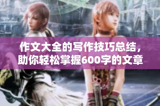 作文大全的写作技巧总结，助你轻松掌握600字的文章创作方法