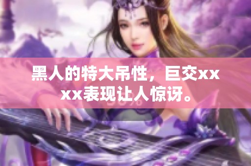 黑人的特大吊性，巨交xxxx表现让人惊讶。