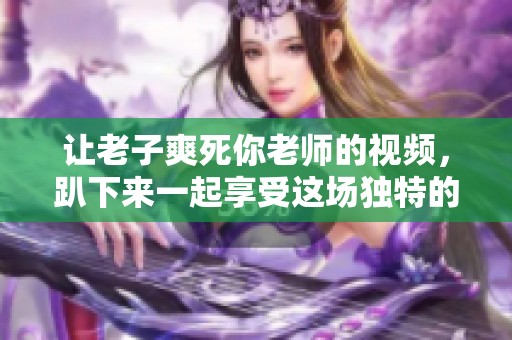 让老子爽死你老师的视频，趴下来一起享受这场独特的体验