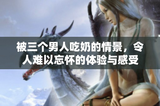 被三个男人吃奶的情景，令人难以忘怀的体验与感受
