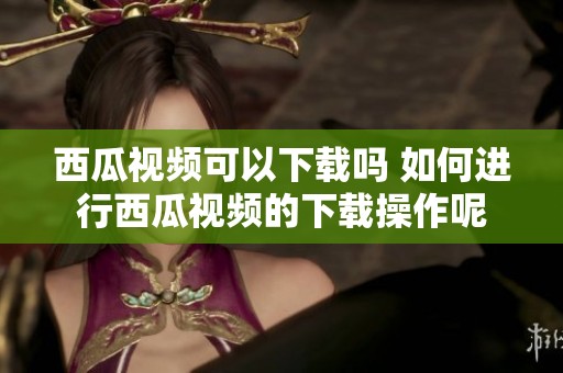 西瓜视频可以下载吗 如何进行西瓜视频的下载操作呢