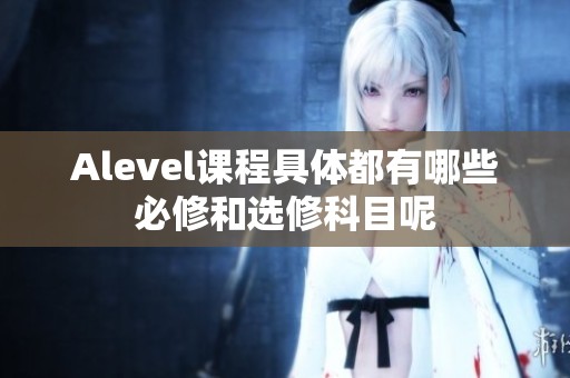 Alevel课程具体都有哪些必修和选修科目呢