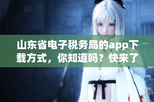 山东省电子税务局的app下载方式，你知道吗？快来了解一下吧！