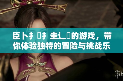 臣卜扌喿扌圭辶畐的游戏，带你体验独特的冒险与挑战乐趣
