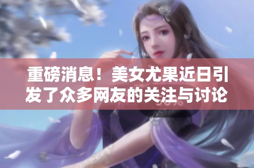重磅消息！美女尤果近日引发了众多网友的关注与讨论