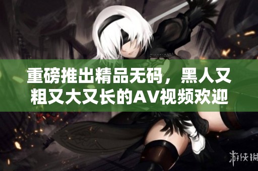 重磅推出精品**，黑人又粗又大又长的AV视频欢迎观看