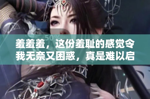 羞羞羞，这份羞耻的感觉令我无奈又困惑，真是难以启齿。