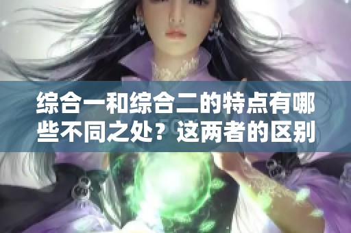 综合一和综合二的特点有哪些不同之处？这两者的区别到底在哪里？