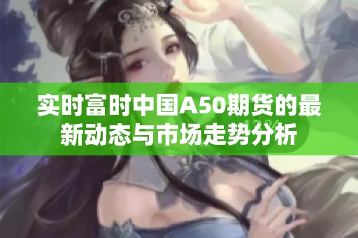 实时富时中国A50期货的最新动态与市场走势分析