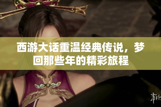 西游大话重温经典传说，梦回那些年的精彩旅程