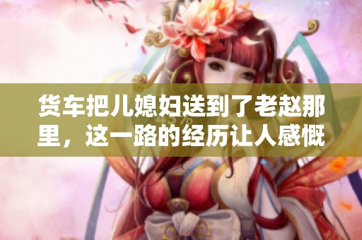 货车把儿媳妇送到了老赵那里，这一路的经历让人感慨万千