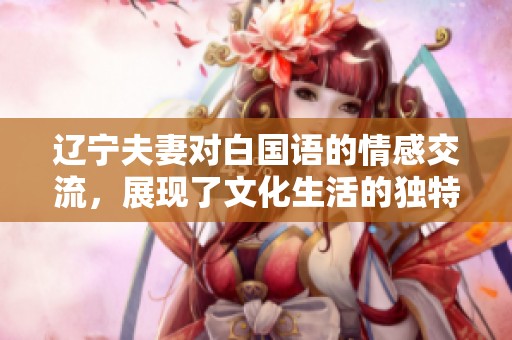 辽宁夫妻对白国语的情感交流，展现了文化生活的独特魅力。